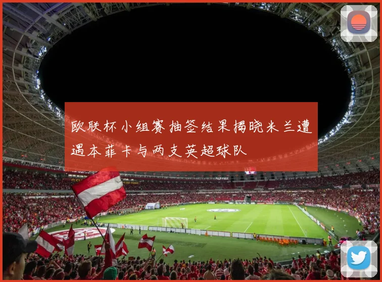 欧联杯小组赛抽签结果揭晓米兰遭遇本菲卡与两支英超球队