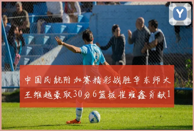 中国民航附加赛精彩战胜华东师大王维越豪取30分6篮板崔雍鑫贡献12分13篮板15助攻