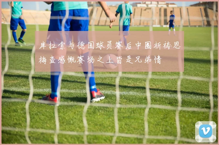 库拉索与德国球员赛后中圈祈祷恩梅查感慨赛场之上皆是兄弟情