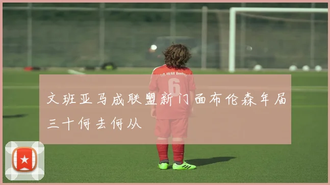 文班亚马成联盟新门面布伦森年届三十何去何从