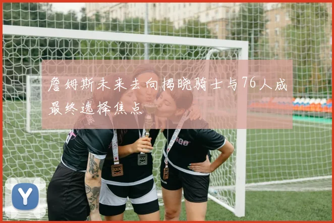 詹姆斯未来去向揭晓骑士与76人成最终选择焦点