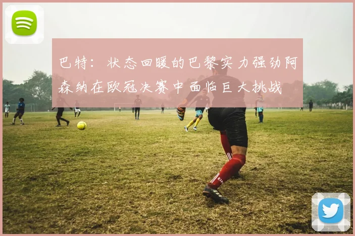 巴特：状态回暖的巴黎实力强劲阿森纳在欧冠决赛中面临巨大挑战