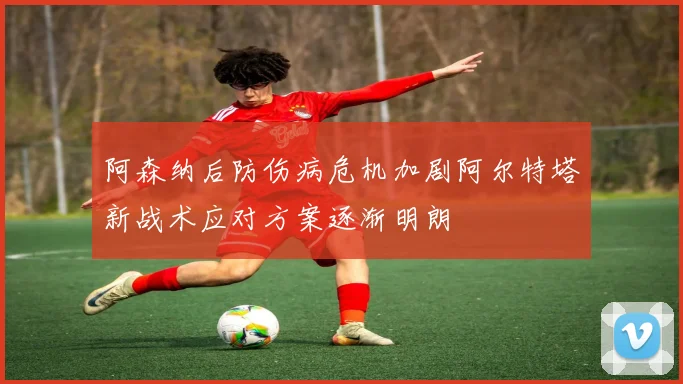 阿森纳后防伤病危机加剧阿尔特塔新战术应对方案逐渐明朗