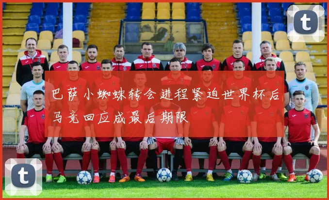 巴萨小蜘蛛转会进程紧迫世界杯后马竞回应成最后期限