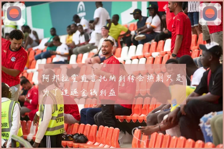 阿邦拉霍直言托纳利转会热刺只是为了追逐金钱利益