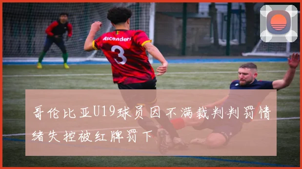 哥伦比亚U19球员因不满裁判判罚情绪失控被红牌罚下