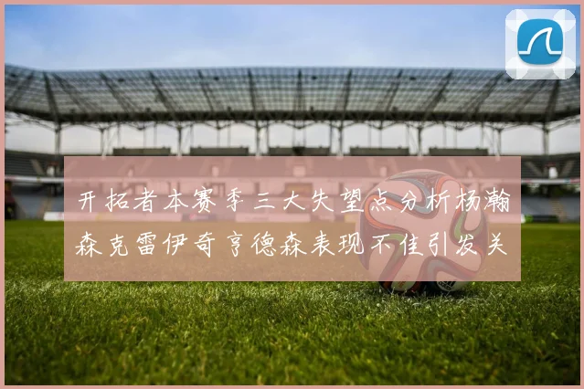 开拓者本赛季三大失望点分析杨瀚森克雷伊奇亨德森表现不佳引发关注