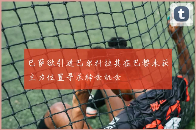 巴萨欲引进巴尔科拉其在巴黎未获主力位置寻求转会机会