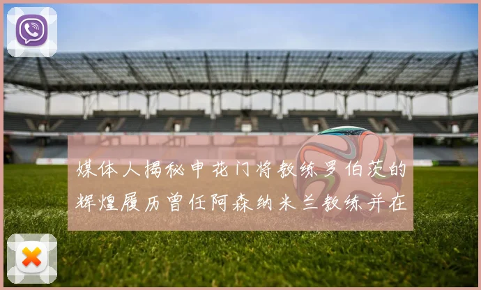 媒体人揭秘申花门将教练罗伯茨的辉煌履历曾任阿森纳米兰教练并在华夏执教
