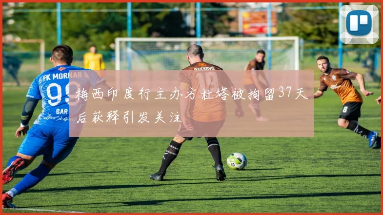 梅西印度行主办方杜塔被拘留37天后获释引发关注