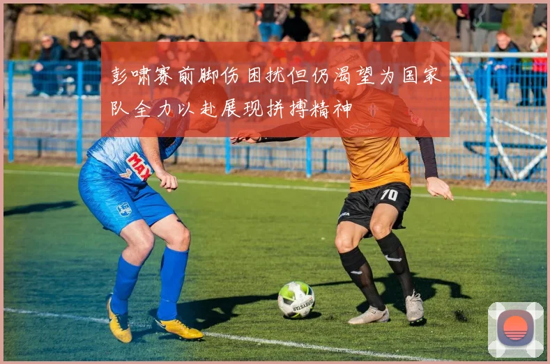 彭啸赛前脚伤困扰但仍渴望为国家队全力以赴展现拼搏精神
