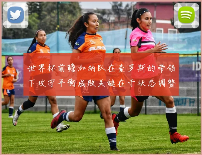 世界杯前瞻加纳队在奎罗斯的带领下攻守平衡成败关键在于状态调整