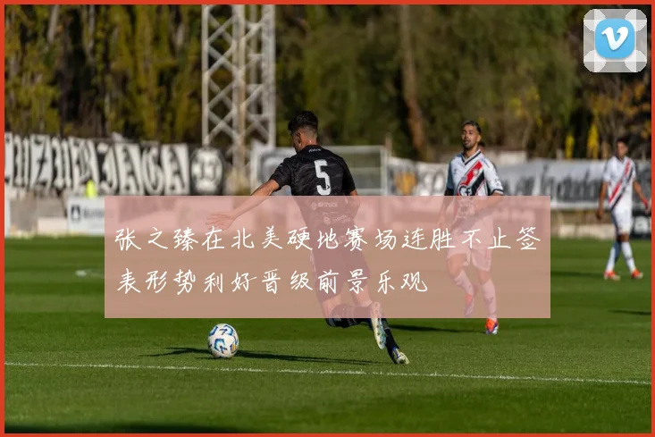 张之臻在北美硬地赛场连胜不止签表形势利好晋级前景乐观