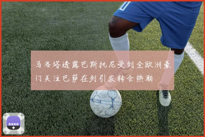 马洛塔透露巴斯托尼受到全欧洲豪门关注巴萨在列引发转会热潮