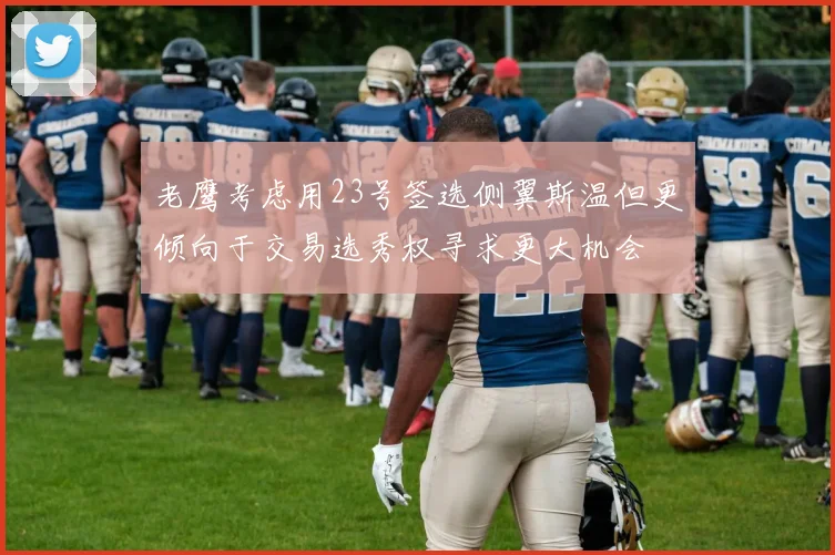 老鹰考虑用23号签选侧翼斯温但更倾向于交易选秀权寻求更大机会