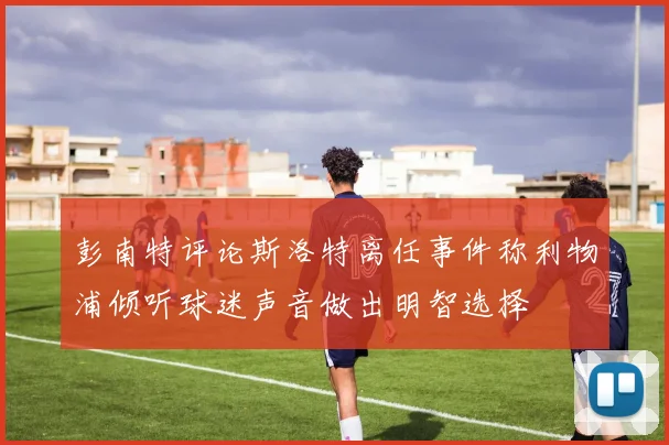彭南特评论斯洛特离任事件称利物浦倾听球迷声音做出明智选择