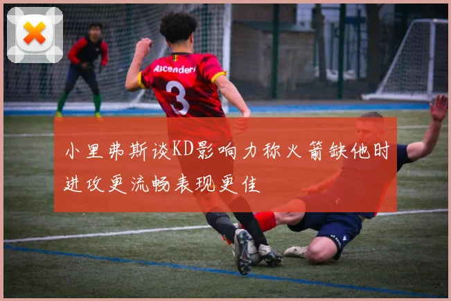 小里弗斯谈KD影响力称火箭缺他时进攻更流畅表现更佳