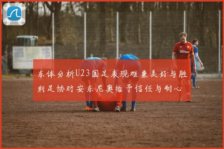 东体分析U23国足表现难兼美好与胜利足协对安东尼奥给予信任与耐心