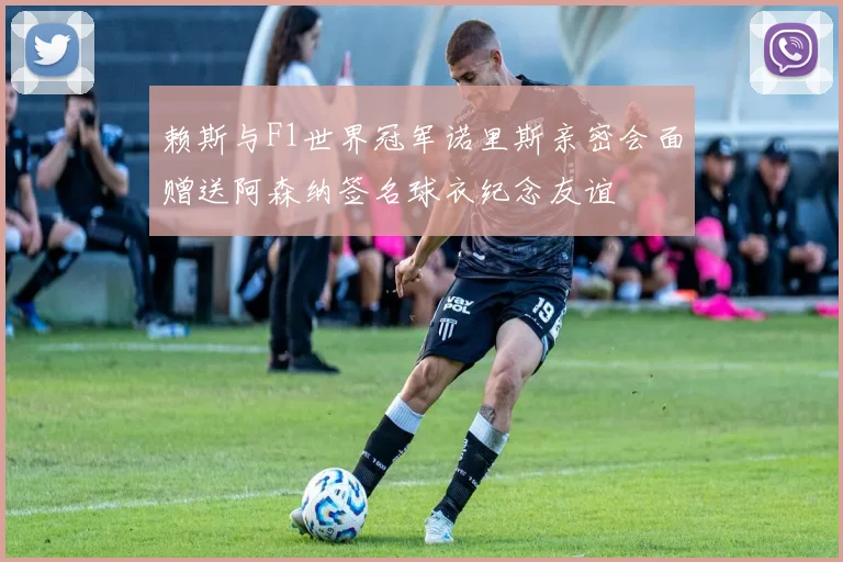 赖斯与F1世界冠军诺里斯亲密会面赠送阿森纳签名球衣纪念友谊