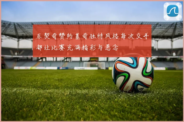 东契奇赞约基奇独特风格每次交手都让比赛充满精彩与悬念