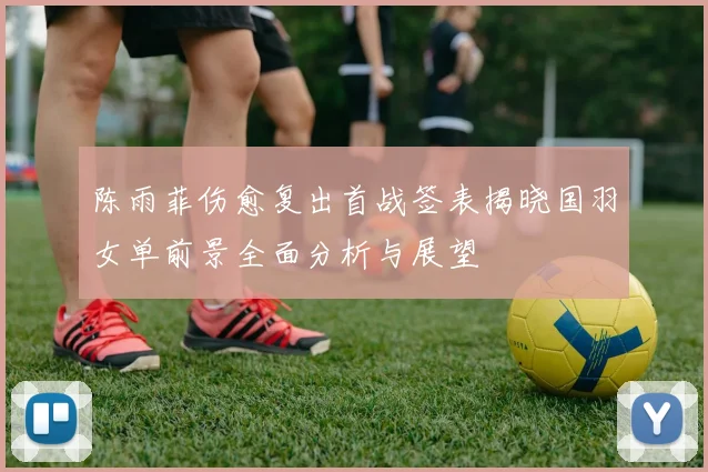 陈雨菲伤愈复出首战签表揭晓国羽女单前景全面分析与展望