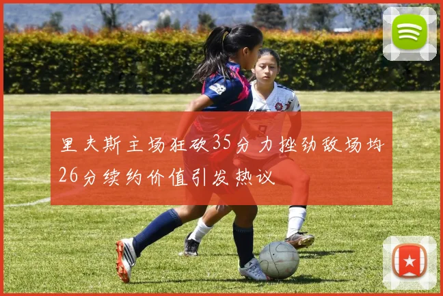 里夫斯主场狂砍35分力挫劲敌场均26分续约价值引发热议