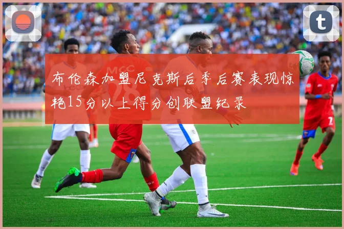 布伦森加盟尼克斯后季后赛表现惊艳15分以上得分创联盟纪录