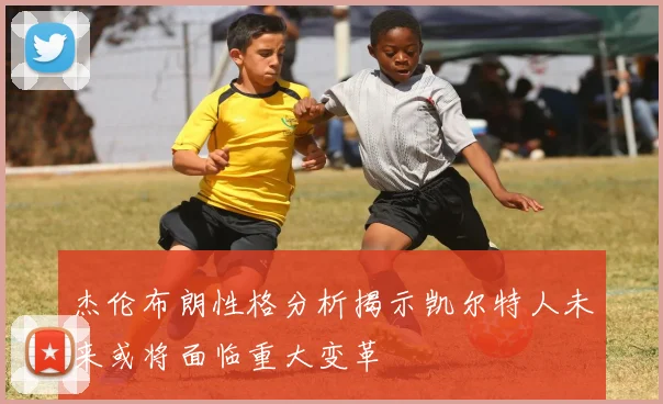 杰伦布朗性格分析揭示凯尔特人未来或将面临重大变革