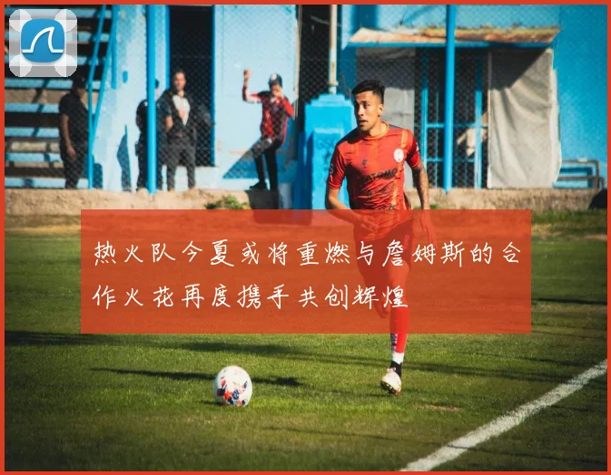 热火队今夏或将重燃与詹姆斯的合作火花再度携手共创辉煌